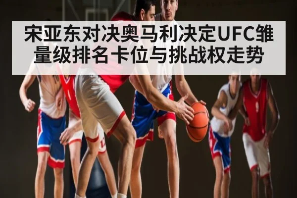宋亚东对决奥马利决定UFC雏量级排名卡位与挑战权走势