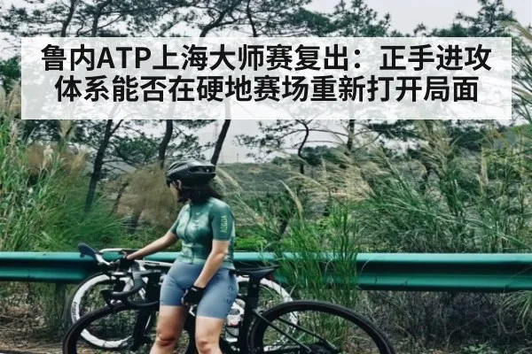 鲁内ATP上海大师赛复出：正手进攻体系能否在硬地赛场重新打开局面